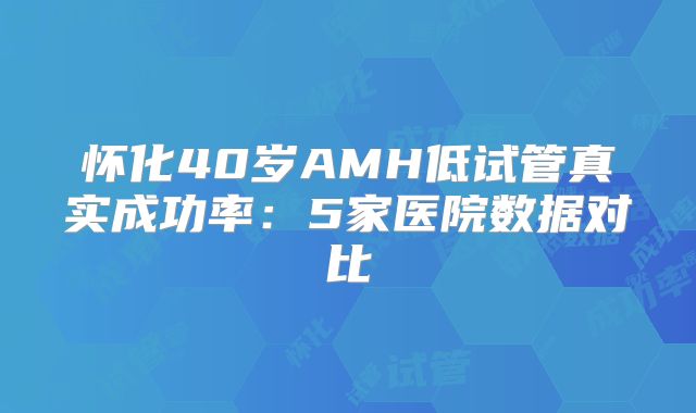 怀化40岁AMH低试管真实成功率：5家医院数据对比