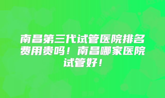 南昌第三代试管医院排名费用贵吗！南昌哪家医院试管好！