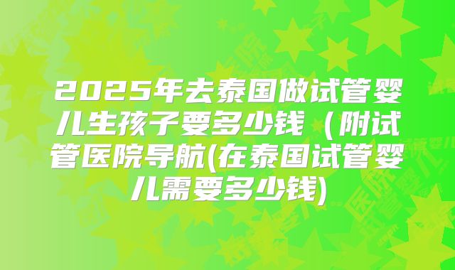 2025年去泰国做试管婴儿生孩子要多少钱(附试管医院导航(在泰国试管婴儿需要多少钱)