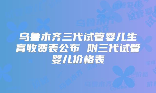 乌鲁木齐三代试管婴儿生育收费表公布 附三代试管婴儿价格表