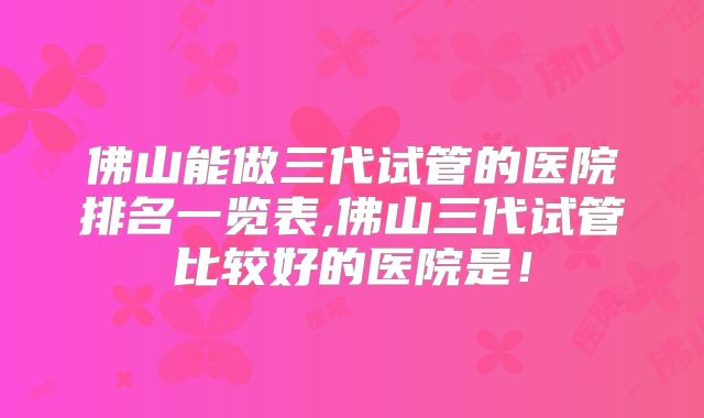佛山能做三代试管的医院排名一览表,佛山三代试管比较好的医院是!