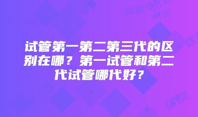 试管第一第二第三代的区别在哪？第一试管和第二代试管哪代好？