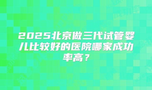 2025北京做三代试管婴儿比较好的医院哪家成功率高？