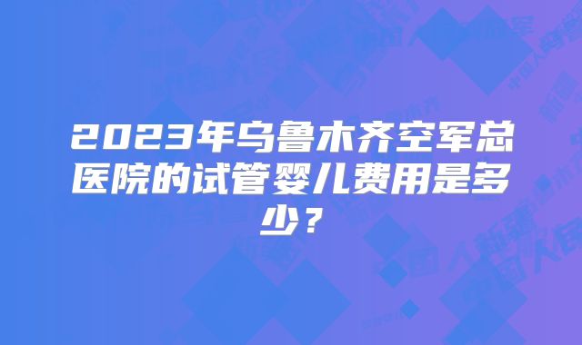 2023年乌鲁木齐空军总医院的试管婴儿费用是多少?