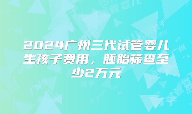 2024广州三代试管婴儿生孩子费用,胚胎筛查至少2万元