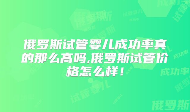 俄罗斯试管婴儿成功率真的那么高吗,俄罗斯试管价格怎么样！