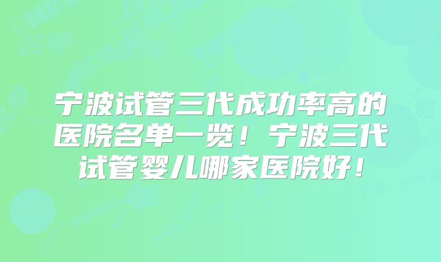 宁波试管三代成功率高的医院名单一览!宁波三代试管婴儿哪家医院好!