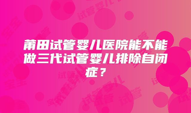 莆田试管婴儿医院能不能做三代试管婴儿排除自闭症？