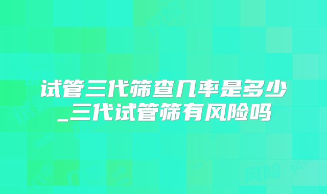 试管三代筛查几率是多少_三代试管筛有风险吗