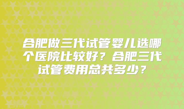 合肥做三代试管婴儿选哪个医院比较好？合肥三代试管费用总共多少？