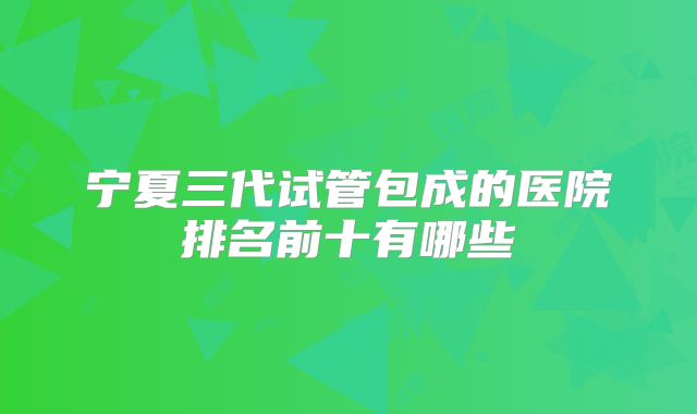 宁夏三代试管包成的医院排名前十有哪些