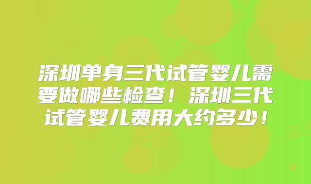 深圳单身三代试管婴儿需要做哪些检查！深圳三代试管婴儿费用大约多少！