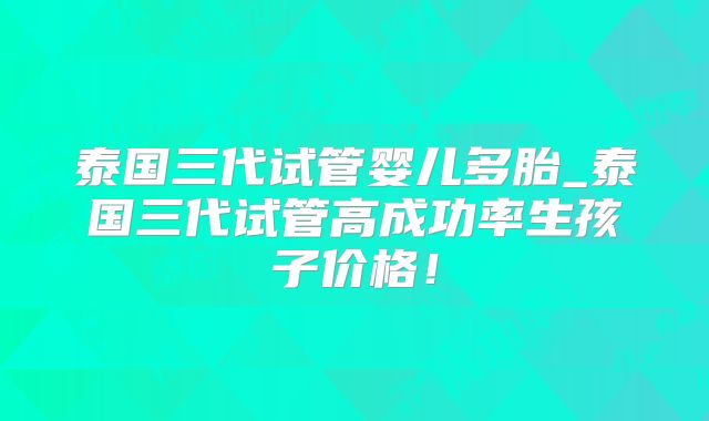 泰国三代试管婴儿多胎_泰国三代试管高成功率生孩子价格!