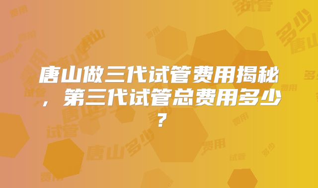 唐山做三代试管费用揭秘,第三代试管总费用多少?