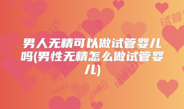 男人无精可以做试管婴儿吗(男性无精怎么做试管婴儿)