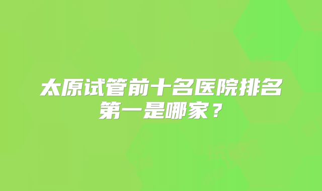 太原试管前十名医院排名第一是哪家?