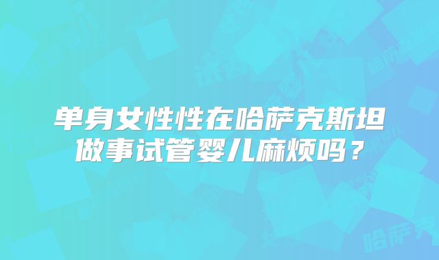 单身女性性在哈萨克斯坦做事试管婴儿麻烦吗？