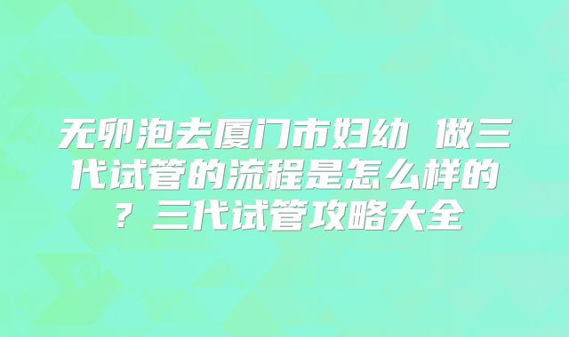 无卵泡去厦门市妇幼 做三代试管的流程是怎么样的？三代试管攻略大全