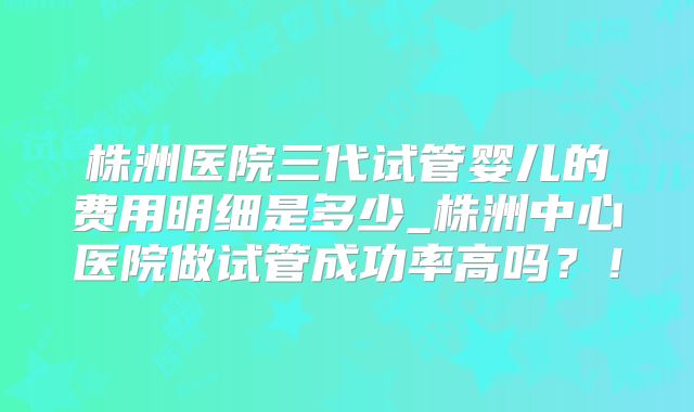 株洲医院三代试管婴儿的费用明细是多少_株洲中心医院做试管成功率高吗?!