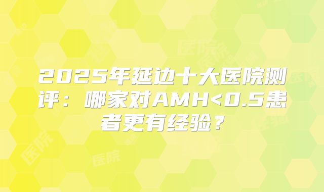 2025年延边十大医院测评：哪家对AMH<0.5患者更有经验？
