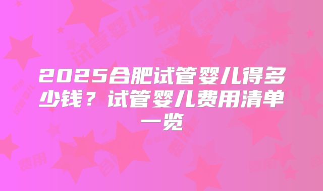 2025合肥试管婴儿得多少钱？试管婴儿费用清单一览