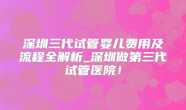 深圳三代试管婴儿费用及流程全解析_深圳做第三代试管医院!