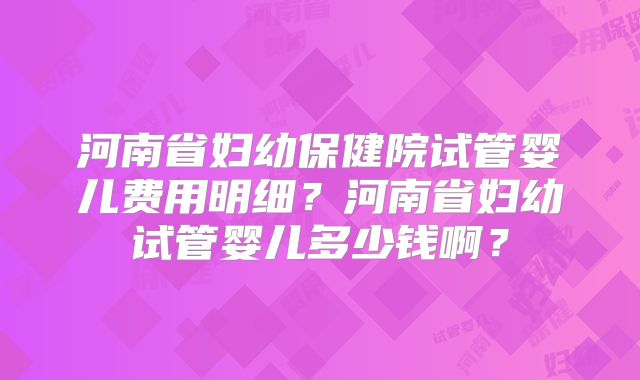 河南省妇幼保健院试管婴儿费用明细?河南省妇幼试管婴儿多少钱啊?