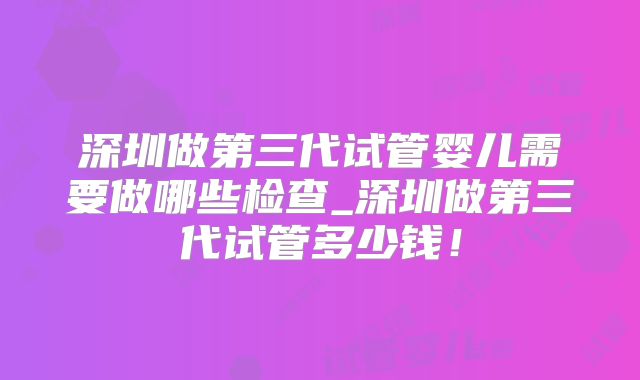 深圳做第三代试管婴儿需要做哪些检查_深圳做第三代试管多少钱!