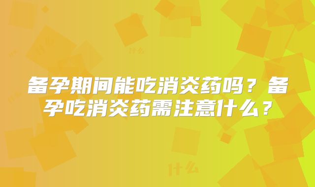 备孕期间能吃消炎药吗？备孕吃消炎药需注意什么？