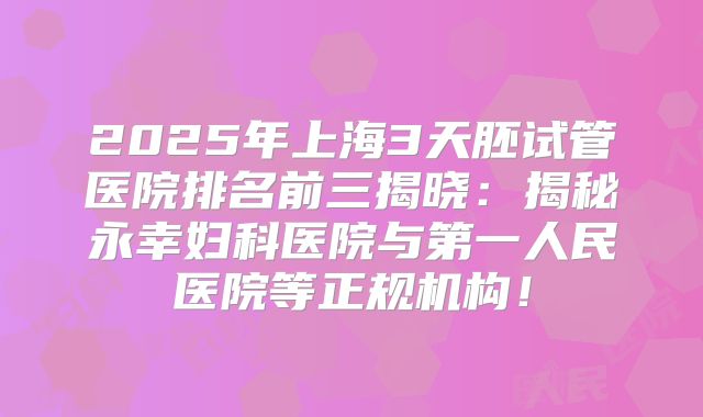 2025年上海3天胚试管医院排名前三揭晓:揭秘永幸妇科医院与第一人民医院等正规机构!