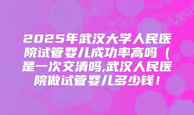 2025年武汉大学人民医院试管婴儿成功率高吗(是一次交清吗,武汉人民医院做试管婴儿多少钱!