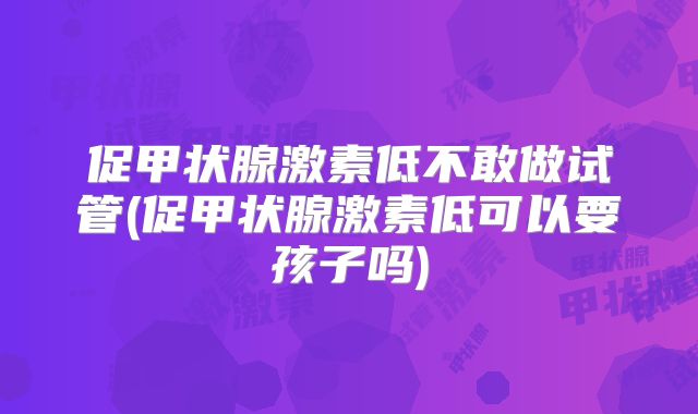 促甲状腺激素低不敢做试管(促甲状腺激素低可以要孩子吗)