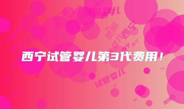西宁试管婴儿第3代费用！