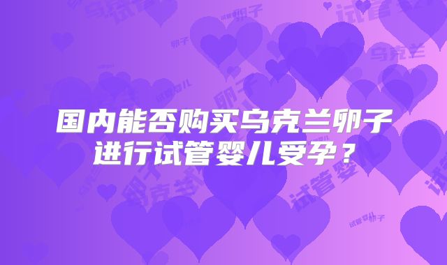 国内能否购买乌克兰卵子进行试管婴儿受孕？