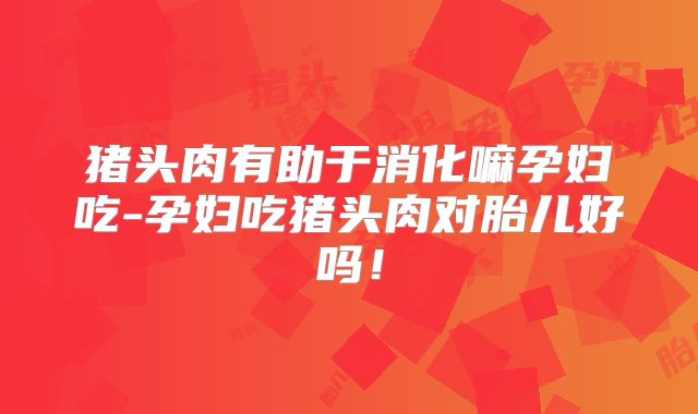 猪头肉有助于消化嘛孕妇吃-孕妇吃猪头肉对胎儿好吗!