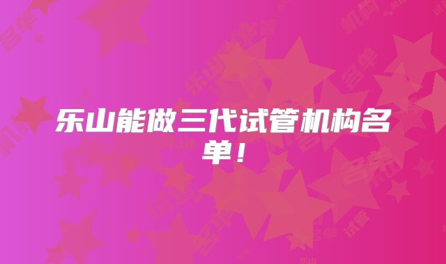乐山能做三代试管机构名单！