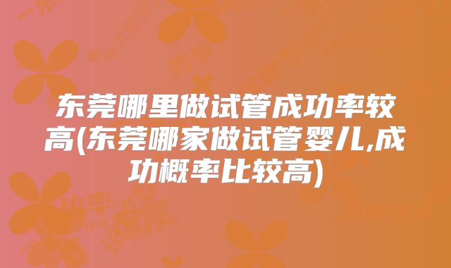 东莞哪里做试管成功率较高(东莞哪家做试管婴儿,成功概率比较高)