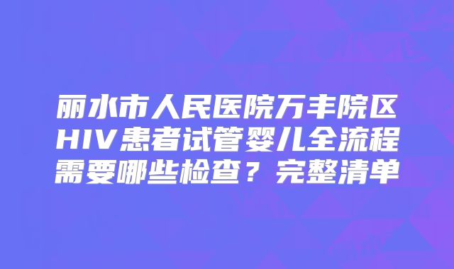 丽水市人民医院万丰院区HIV患者试管婴儿全流程需要哪些检查？完整清单