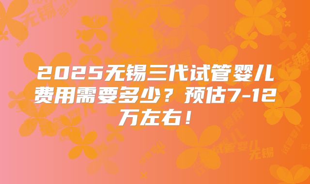 2025无锡三代试管婴儿费用需要多少?预估7-12万左右!