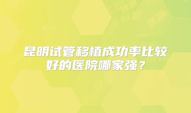 昆明试管移植成功率比较好的医院哪家强?