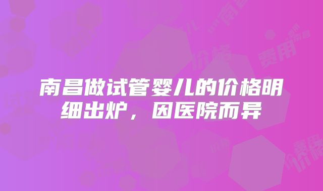 南昌做试管婴儿的价格明细出炉，因医院而异