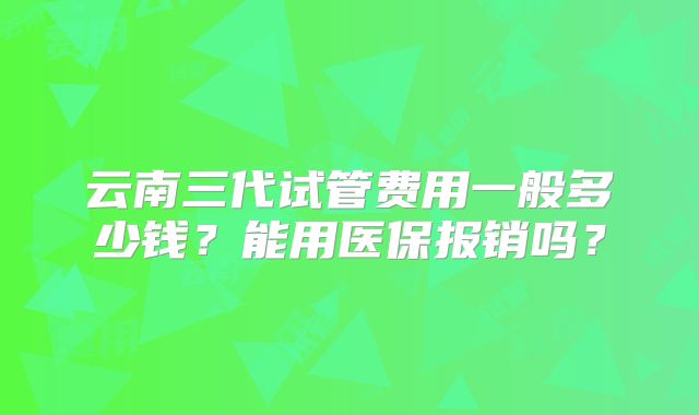 云南三代试管费用一般多少钱?能用医保报销吗?