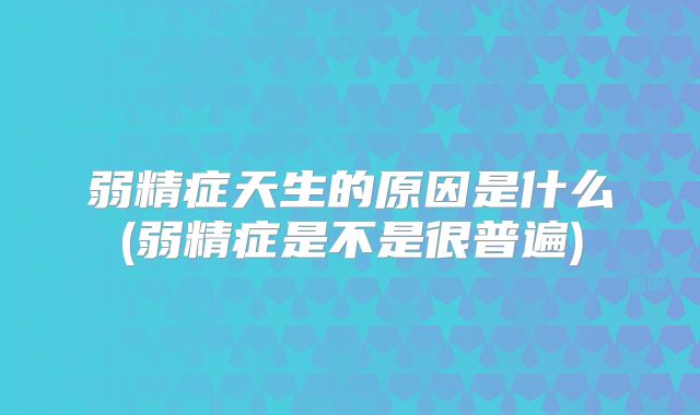 弱精症天生的原因是什么(弱精症是不是很普遍)