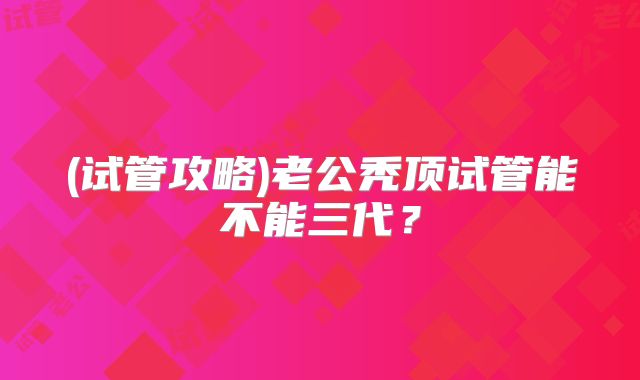 (试管攻略)老公秃顶试管能不能三代？