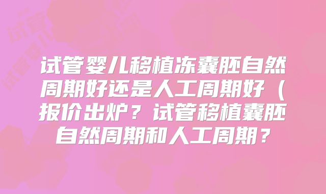 试管婴儿移植冻囊胚自然周期好还是人工周期好（报价出炉？试管移植囊胚自然周期和人工周期？