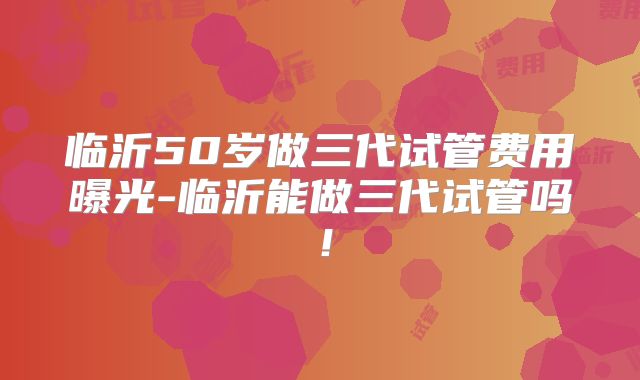 临沂50岁做三代试管费用曝光-临沂能做三代试管吗！