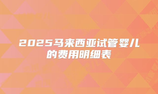 2025马来西亚试管婴儿的费用明细表