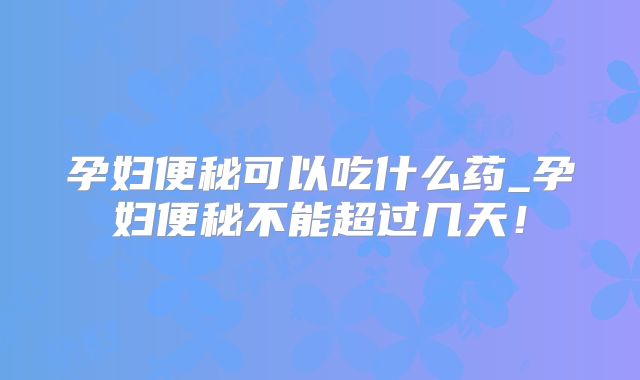 孕妇便秘可以吃什么药_孕妇便秘不能超过几天！