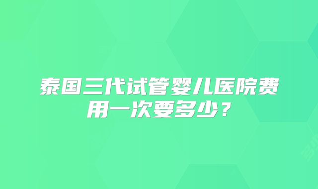 泰国三代试管婴儿医院费用一次要多少?
