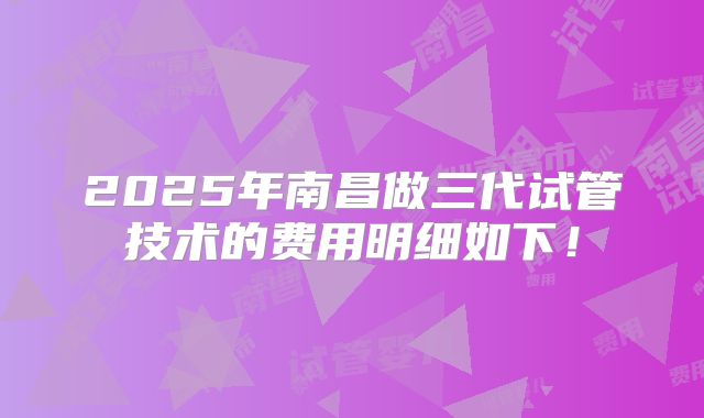 2025年南昌做三代试管技术的费用明细如下!